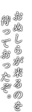 おぬしらが来るのを待っておったぞ。