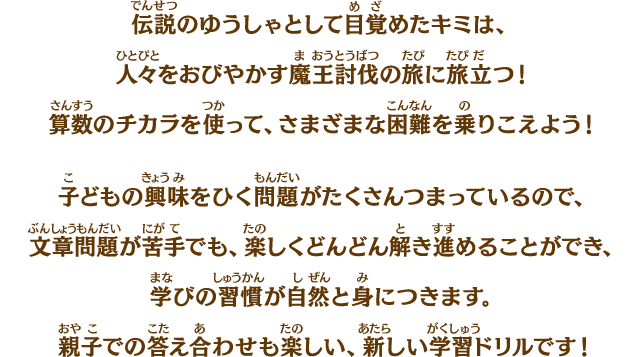 伝説のゆうしゃとして目覚めたキミは、人々をおびやかす魔王討伐の旅に旅立つ！算数のチカラを使って、さまざまな困難を乗りこえよう！　子どもの興味をひく問題がたくさんつまっているので、文章問題が苦手でも、楽しくどんどん解き進めることができ、学びの習慣が自然と身につきます。親子での答え合わせも楽しい、新しい学習ドリルです！