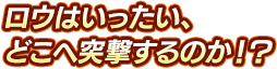 ロウはいったい、どこへ突撃するのか！？