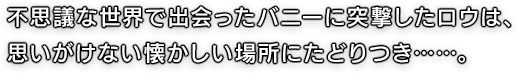 不思議な世界で出会ったバニーに突撃したロウは、思いがけない懐かしい場所にたどりつき……。