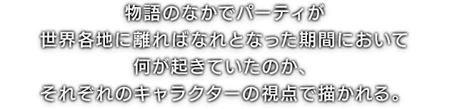 物語のなかでパーティが世界各地に離ればなれとなった期間において何が起きていたのか、それぞれのキャラクターの視点で描かれる。