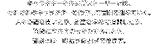 キャラクターたちの新ストーリーでは、それぞれのキャラクターを操作して冒険を進めていく。人々の話を聞いたり、お宝を求めて探索したり、強敵に立ち向かったりすることも、普段とは一味違う体験ができます。