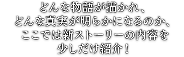 どんな物語が描かれ、どんな真実が明らかになるのか、ここでは新ストーリーの内容を少しだけ紹介！