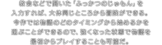 教会などで聞いた「ふっかつのじゅもん」を入力すれば、大体同じところから冒険ができる。今作では物語のどのタイミングから始めるかを選ぶことができるので、強くなった状態で物語を最初からプレイすることも可能だ。