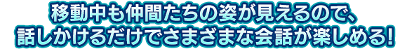 移動中も仲間たちの姿が見えるので、話しかけるだけでさまざまな会話が楽しめる！