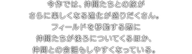 今作では、仲間たちとの旅がさらに楽しくなる進化が盛りだくさん。フィールドを移動する際に仲間たちが後ろについてくるほか、仲間との会話もしやすくなっている。