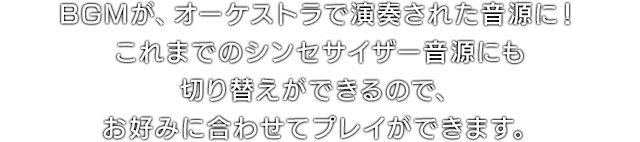 BGMが、オーケストラで演奏された音源に！これまでのシンセサイザー音源にも切り替えができるので、お好みに合わせてプレイができます。