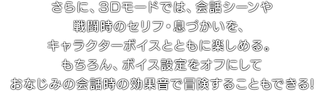 さらに、3Dモードでは、会話シーンや戦闘時のセリフ・息づかいを、キャラクターボイスとともに楽しめる。もちろん、ボイス設定をオフにしておなじみの会話時の効果音で冒険することもできる!