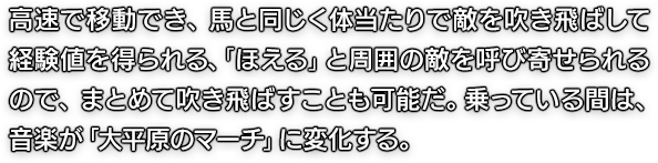 高速で移動でき、馬と同じく体当たりで敵を吹き飛ばして経験値を得られる、「ほえる」と周囲の敵を呼び寄せられるので、まとめて吹き飛ばすことも可能だ。乗っている間は、音楽が「大平原のマーチ」に変化する。