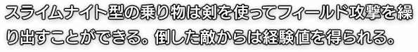 スライムナイト型の乗り物は剣を使ってフィールド攻撃を繰り出すことができる。倒した敵からは経験値を得られる。