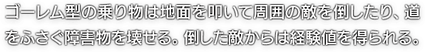 ゴーレム型の乗り物は地面を叩いて周囲の敵を倒したり、道をふさぐ障害物を壊せる。倒した敵からは経験値を得られる。