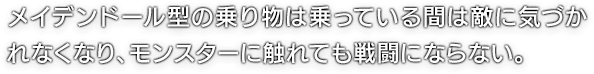 メイデンドール型の乗り物は乗っている間は敵に気づかれなくなり、モンスターに触れても戦闘にならない。