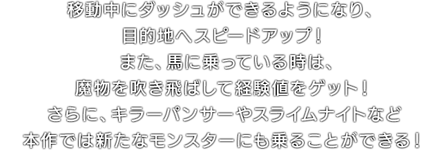 移動中にダッシュができるようになり、目的地へスピードアップ！また、馬に乗っている時は、魔物を吹き飛ばして経験値をゲット！さらに、キラーパンサーやスライムナイトなど本作では新たなモンスターにも乗ることができる！