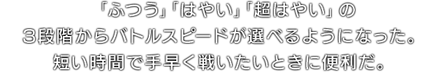 「ふつう」「はやい」「超はやい」の3段階からバトルスピードが選べるようになった。短い時間で手早く戦いたいときに便利だ。