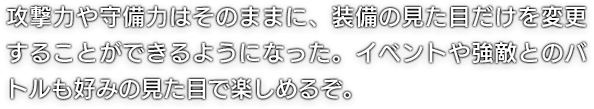 攻撃力や守備力はそのままに、装備の見た目だけを変更することができるようになった。イベントや強敵とのバトルも好みの見た目で楽しめるぞ。
