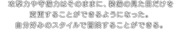 攻撃力や守備力はそのままに、装備の見た目だけを変更することができるようになった。自分好みのスタイルで冒険することができる。