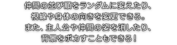 仲間の並び順をランダムに変えたり、視線や身体の向きを変更できる。また、主人公や仲間の姿を消したり、背景をボカすこともできる！