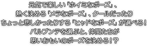 元気で楽しい「ホイミなポーズ」、熱く決める「メラなポーズ」、クールだったりちょっと悲しかったりする「ヒャドなポーズ」が選べる！パルプンテを選ぶと、仲間たちが思いおもいのポーズを決める！？