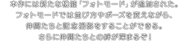 本作には新たな機能「フォトモード」が追加された。フォトモードでは並び方やポーズを変えながら、仲間たちと記念撮影をすることができる。さらに仲間たちとの絆が深まるぞ！