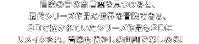 冒険の書の合言葉を見つけると、歴代シリーズ作品の世界を冒険できる。3Dで描かれていたシリーズ作品も2Dにリメイクされ、音楽も懐かしの曲調で楽しめる!