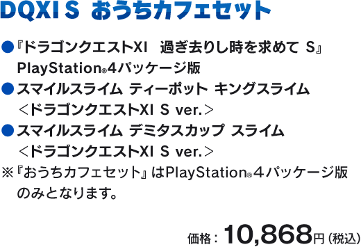 DQXI S おうちカフェセット　●『ドラゴンクエストXI　過ぎ去りし時を求めて S』 ゲーム本編 ●スマイルスライム ティーポット キングスライム ＜ドラゴンクエストXI S ver.＞ ●スマイルスライム デミタスカップ スライム ＜ドラゴンクエストXI S ver.＞　※『おうちカフェセット』はPlayStation®４パッケージ版 のみとなります。　価格：10,868円（税込）