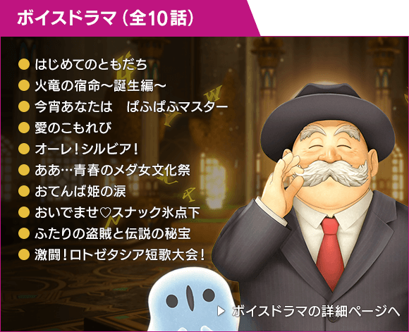 ボイスドラマ（全10話）[はじめてのともだち / 火竜の宿命〜誕生編〜 / 今宵あなたは　ぱふぱふマスター / 愛のこもれび / オーレ！シルビア！ / ああ…青春のメダ女文化祭 / おてんば姫の涙 / おいでませ♡スナック氷点下 / ふたりの盗賊と伝説の秘宝 / 激闘！ロトゼタシア短歌大会！]　ボイスドラマの詳細ページへ