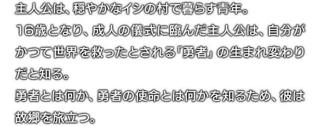 主人公は、穏やかなイシの村で暮らす青年。16歳となり、成人の儀式に臨んだ主人公は、自分がかつて世界を救ったとされる｢勇者｣の生まれ変わりだと知る。勇者とは何か、勇者の使命とは何かを知るため、彼は故郷を旅立つ。