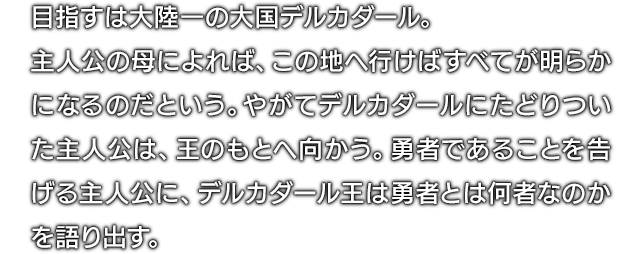 目指すは大陸一の大国デルカダール。主人公の母によれば、この地へ行けばすべてが明らかになるのだという。やがてデルカダールにたどりついた主人公は、王のもとへ向かう。勇者であることを告げる主人公に、デルカダール王は勇者とは何者なのかを語り出す。