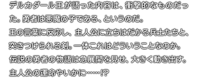 デルカダール王が語った内容は、衝撃的なものだった。勇者は悪魔の子である、というのだ。王の言葉に反応し、主人公に立ちはだかる兵士たちと、突きつけられる剣。一体これはどういうことなのか。伝説の勇者の物語は急展開を見せ、大きく動き出す。主人公の運命やいかに……!?