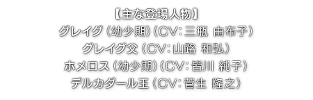 【主な登場人物】グレイグ（幼少期）（ CV：三瓶 由布子 ）／グレイグ父（ CV：山路 和弘 ）／ホメロス（幼少期）（ CV：皆川 純子 ）／デルカダール王（ CV：菅生 隆之 ）