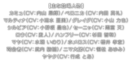 【主な登場人物】カミュ（ CV：内山 昂輝 ）／ベロニカ（ CV：内田 真礼 ）／マルティナ（ CV：小清水 亜美 ）／グレイグ（ CV：小山 力也 ）／シルビア（ CV：小野坂 昌也 ）／セーニャ（ CV：雨宮 天 ）／ロウ（CV：麦人 ）／ハンフリー（ CV：杉田 智和 ）／マヤ（ CV：水瀬 いのり ）／ホメロス（ CV：櫻井 孝宏 ）／司会者（ CV：武内 駿輔 ）／ニマ大師（ CV：恒松 あゆみ ）／ヤヤク（ CV：行成 とあ ）