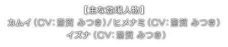 【主な登場人物】カムイ（ CV：斎賀 みつき ）／ヒメナミ（ CV：斎賀 みつき ）／イズナ（ CV：斎賀 みつき ）