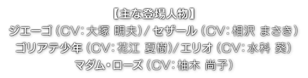 【主な登場人物】ジエーゴ（ CV：大塚 明夫 ）／セザール（ CV：相沢 まさき ）／ゴリアテ少年（ CV：花江 夏樹 ）／エリオ（ CV：水科 葵 ）／マダム・ローズ（ CV：柚木 尚子 ）