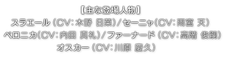 【主な登場人物】スラエール（ CV：木野 日菜 ）／セーニャ（ CV：雨宮 天 ）／ベロニカ（ CV：内田 真礼 ）／ファーナード（ CV：高階 俊嗣 ）／オスカー（ CV：川原 慶久 ）