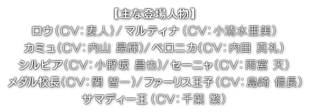 【主な登場人物】ロウ（ CV：麦人 ）／マルティナ（ CV：小清水 亜美 ）／カミュ（ CV：内山 昂輝 ）／ベロニカ（ CV：内田 真礼 ）／シルビア（ CV：小野坂 昌也 ）／セーニャ（ CV：雨宮 天 ）／メダル校長（ CV：関 智一 ）／ファーリス王子（ CV：島崎 信長 ）／サマディー王（ CV：千葉 繁 ）