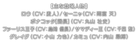 【主な登場人物】ロウ（ CV：麦人 ）／セーニャ（ CV：雨宮 天 ）／ポナコッタ[団長]（ CV：丸山 壮史 ）／ファーリス王子（ CV：島崎 信長 ）／サマディー王（ CV：千葉 繁 ）／グレイグ（ CV：小山 力也 ）／カミュ（ CV：内山 昂輝 ）