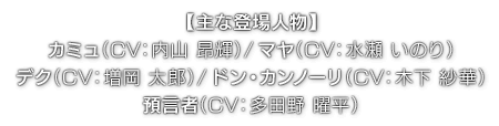 【主な登場人物】カミュ（ CV：内山 昂輝 ）／マヤ（ CV：水瀬 いのり ）／デク（ CV：増岡 太郎 ）ドン・カンノーリ（ CV：木下 紗華 ）／預言者（ CV：多田野 曜平 ）