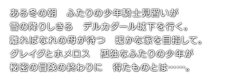 ある冬の朝　ふたりの少年騎士見習いが　雪の降りしきる　デルカダール城下を行く。離ればなれの母が待つ　暖かな家を目指して。グレイグとホメロス　孤独なふたりの少年が　秘密の冒険の終わりに　得たものとは……。