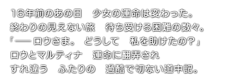 16年前のあの日　少女の運命は変わった。終わりの見えない旅　待ち受ける困難の数々。「――ロウさま。どうして　私を助けたの？」ロウとマルティナ　運命に翻弄され　すれ違う　ふたりの　過酷で切ない道中記。