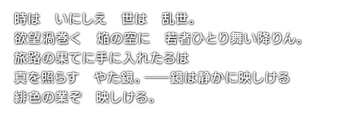 時は　いにしえ　世は　乱世。欲望渦巻く　焔の空に　若者ひとり舞い降りん。旅路の果てに手に入れたるは　真を照らす　やた鏡。――鏡は静かに映しける　緋色の業ぞ　映しける。