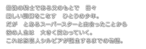 最強の騎士である父のもとで　日々厳しい訓練をこなす　ひとりの少年。だが　とあるスーパースターと出会ったことから　彼の人生は　大きく変わっていく。これは旅芸人シルビアが誕生するまでの物語。