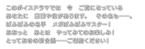 このボイスドラマでは　今　ご覧になっている　あなたに　重要や役があります。その名も……。ぱふぱふの名手　メガぱふぱふマスター！おおっと　あとは　やってみてのお楽しみ！ とっておきの新企画……ご堪能ください！