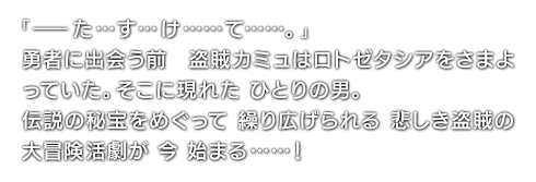 「ーた…す…け……て……。」勇者に出会う前 盗賊カミュはロトゼタシアをさまよっていた。そこに現れた ひとりの男。伝説の秘宝をめぐって 繰り広げられる 悲しき盗賊の大冒険活劇が 今 始まる……！