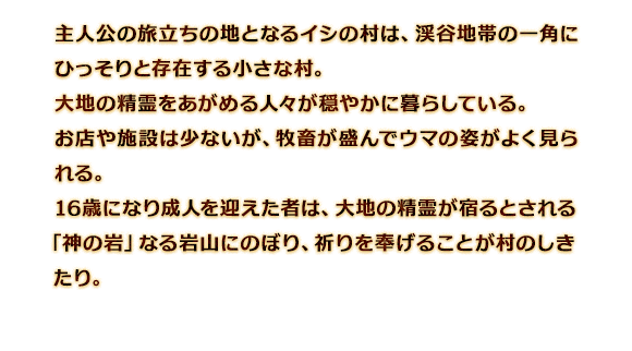 主人公の旅立ちの地となるイシの村は、渓谷地帯の一角にひっそりと存在する小さな村。大地の精霊をあがめる人々が穏やかに暮らしている。お店や施設は少ないが、牧畜が盛んでウマの姿がよく見られる。16歳になり成人を迎えた者は、大地の精霊が宿るとされる「神の岩」なる岩山にのぼり、祈りを奉げることが村のしきたり。