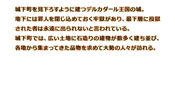 城下町を見下ろすように建つデルカダール王国の城。地下には罪人を閉じ込めておく牢獄があり、最下層に投獄された者は永遠に出られないと言われている。城下町では、広い土地に石造りの建物が数多く建ち並び、各地から集まってきた品物を求めて大勢の人々が訪れる。