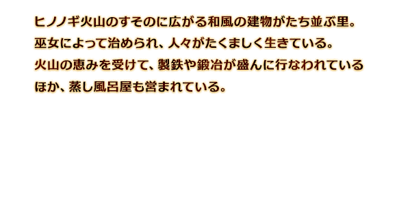 ヒノノギ火山のすそのに広がる和風の建物がたち並ぶ里。巫女によって治められ、人々がたくましく生きている。火山の恵みを受けて、製鉄や鍛冶が盛んに行なわれているほか、蒸し風呂屋も営まれている。