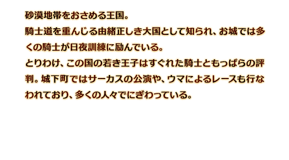 砂漠地帯をおさめる王国。騎士道を重んじる由緒正しき大国として知られ、お城では多くの騎士が日夜訓練に励んでいる。とりわけ、この国の若き王子はすぐれた騎士ともっぱらの評判。城下町ではサーカスの公演や、ウマによるレースも行なわれており、多くの人々でにぎわっている。