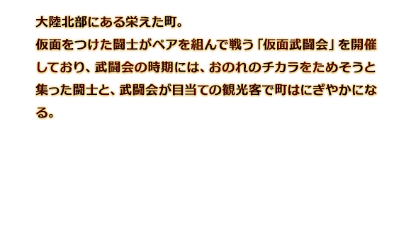 大陸北部にある栄えた町。仮面をつけた闘士がペアを組んで戦う「仮面武闘会」を開催しており、武闘会の時期には、おのれのチカラをためそうと集った闘士と、武闘会が目当ての観光客で町はにぎやかになる。