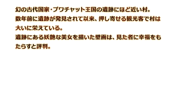 幻の古代国家・プワチャット王国の遺跡にほど近い村。数年前に遺跡が発見されて以来、押し寄せる観光客で村は大いに栄えている。遺跡にある妖艶な美女を描いた壁画は、見た者に幸福をもたらすと評判。