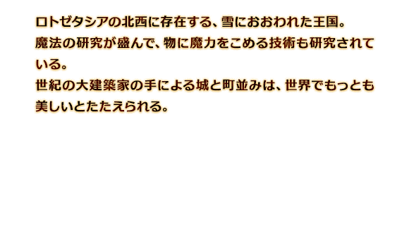 ロトゼタシアの北西に存在する、雪におおわれた王国。魔法の研究が盛んで、物に魔力をこめる技術も研究されている。世紀の大建築家の手による城と町並みは、世界でもっとも美しいとたたえられる。